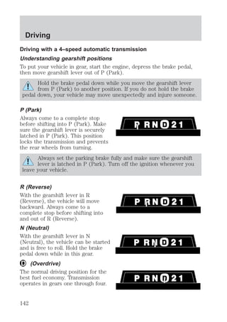 Driving 
Driving with a 4–speed automatic transmission 
Understanding gearshift positions 
To put your vehicle in gear, start the engine, depress the brake pedal, 
then move gearshift lever out of P (Park). 
Hold the brake pedal down while you move the gearshift lever 
from P (Park) to another position. If you do not hold the brake 
pedal down, your vehicle may move unexpectedly and injure someone. 
P (Park) 
Always come to a complete stop 
before shifting into P (Park). Make 
sure the gearshift lever is securely 
latched in P (Park). This position 
locks the transmission and prevents 
the rear wheels from turning. 
Always set the parking brake fully and make sure the gearshift 
lever is latched in P (Park). Turn off the ignition whenever you 
leave your vehicle. 
R (Reverse) 
With the gearshift lever in R 
(Reverse), the vehicle will move 
backward. Always come to a 
complete stop before shifting into 
and out of R (Reverse). 
N (Neutral) 
With the gearshift lever in N 
(Neutral), the vehicle can be started 
and is free to roll. Hold the brake 
pedal down while in this gear. 
(Overdrive) 
The normal driving position for the 
best fuel economy. Transmission 
operates in gears one through four. 
142 
 