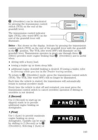 (Overdrive) can be deactivated 
Driving 
by pressing the transmission control 
switch (TCS) on the end of the 
OVERDRIVE OFF 
gearshift lever. 
The transmission control indicator 
light (TCIL) (the word OFF) on the 
end of the gearshift lever will 
illuminate. 
Drive – Not shown on the display. Activate by pressing the transmission 
control switch (TCS) on the end of the gearshift lever with the gearshift 
in the position. The TCIL (the word OFF) will illuminate on the 
gearshift lever. Transmission operates in gears one through three. 
(Drive) provides more engine braking than (Overdrive) and is useful 
when: 
² driving with a heavy load. 
² towing a trailer up or down steep hills. 
² additional engine downhill braking is desired. If towing a trailer, refer 
to Driving while you tow in the Trailer towing section. 
OVERDRIVE 
To return to (Overdrive) mode, press the transmission control switch 
(TCS). The TCIL (the word OFF) will no longer be illuminated. 
Each time the vehicle is started, the transmission will automatically 
return to normal overdrive mode. 
Every time the vehicle is shut off and restarted, you must press the 
transmission control switch to cancel overdrive operation if driving in 
overdrive is not desired. 
2 (Second) 
Use 2 (Second) to start-up on 
slippery roads or to provide 
additional engine braking on 
downgrades. 
1 (First) 
Use 1 (Low) to provide maximum 
engine braking on steep 
downgrades. Upshifts can be made 
by shifting to 2 (Second) or to 
(Overdrive). Selecting 1 (Low) at 
143 
 