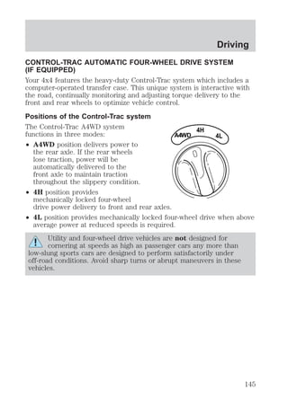 Driving 
CONTROL-TRAC AUTOMATIC FOUR-WHEEL DRIVE SYSTEM 
(IF EQUIPPED) 
Your 4x4 features the heavy-duty Control-Trac system which includes a 
computer-operated transfer case. This unique system is interactive with 
the road, continually monitoring and adjusting torque delivery to the 
front and rear wheels to optimize vehicle control. 
Positions of the Control-Trac system 
The Control-Trac A4WD system 
functions in three modes: 
² A4WD position delivers power to 
the rear axle. If the rear wheels 
lose traction, power will be 
automatically delivered to the 
front axle to maintain traction 
throughout the slippery condition. 
² 4H position provides 
mechanically locked four-wheel 
drive power delivery to front and rear axles. 
4H 
A4WD 4L 
² 4L position provides mechanically locked four-wheel drive when above 
average power at reduced speeds is required. 
Utility and four-wheel drive vehicles are not designed for 
cornering at speeds as high as passenger cars any more than 
low-slung sports cars are designed to perform satisfactorily under 
off-road conditions. Avoid sharp turns or abrupt maneuvers in these 
vehicles. 
145 
 