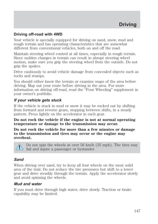 Driving 
Driving off-road with 4WD 
Your vehicle is specially equipped for driving on sand, snow, mud and 
rough terrain and has operating characteristics that are somewhat 
different from conventional vehicles, both on and off the road. 
Maintain steering wheel control at all times, especially in rough terrain. 
Since sudden changes in terrain can result in abrupt steering wheel 
motion, make sure you grip the steering wheel from the outside. Do not 
grip the spokes. 
Drive cautiously to avoid vehicle damage from concealed objects such as 
rocks and stumps. 
You should either know the terrain or examine maps of the area before 
driving. Map out your route before driving in the area. For more 
information on driving off-road, read the “Four Wheeling” supplement in 
your owner’s portfolio. 
If your vehicle gets stuck 
If the vehicle is stuck in mud or snow it may be rocked out by shifting 
from forward and reverse gears, stopping between shifts, in a steady 
pattern. Press lightly on the accelerator in each gear. 
Do not rock the vehicle if the engine is not at normal operating 
temperature or damage to the transmission may occur. 
Do not rock the vehicle for more than a few minutes or damage 
to the transmission and tires may occur or the engine may 
overheat. 
Do not spin the wheels at over 56 km/h (35 mph). The tires may 
fail and injure a passenger or bystander. 
Sand 
When driving over sand, try to keep all four wheels on the most solid 
area of the trail. Do not reduce the tire pressures but shift to a lower 
gear and drive steadily through the terrain. Apply the accelerator slowly 
and avoid spinning the wheels. 
Mud and water 
If you must drive through high water, drive slowly. Traction or brake 
capability may be limited. 
147 
 