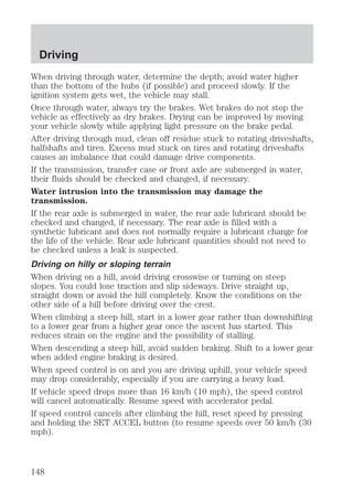 Driving 
When driving through water, determine the depth; avoid water higher 
than the bottom of the hubs (if possible) and proceed slowly. If the 
ignition system gets wet, the vehicle may stall. 
Once through water, always try the brakes. Wet brakes do not stop the 
vehicle as effectively as dry brakes. Drying can be improved by moving 
your vehicle slowly while applying light pressure on the brake pedal. 
After driving through mud, clean off residue stuck to rotating driveshafts, 
halfshafts and tires. Excess mud stuck on tires and rotating driveshafts 
causes an imbalance that could damage drive components. 
If the transmission, transfer case or front axle are submerged in water, 
their fluids should be checked and changed, if necessary. 
Water intrusion into the transmission may damage the 
transmission. 
If the rear axle is submerged in water, the rear axle lubricant should be 
checked and changed, if necessary. The rear axle is filled with a 
synthetic lubricant and does not normally require a lubricant change for 
the life of the vehicle. Rear axle lubricant quantities should not need to 
be checked unless a leak is suspected. 
Driving on hilly or sloping terrain 
When driving on a hill, avoid driving crosswise or turning on steep 
slopes. You could lose traction and slip sideways. Drive straight up, 
straight down or avoid the hill completely. Know the conditions on the 
other side of a hill before driving over the crest. 
When climbing a steep hill, start in a lower gear rather than downshifting 
to a lower gear from a higher gear once the ascent has started. This 
reduces strain on the engine and the possibility of stalling. 
When descending a steep hill, avoid sudden braking. Shift to a lower gear 
when added engine braking is desired. 
When speed control is on and you are driving uphill, your vehicle speed 
may drop considerably, especially if you are carrying a heavy load. 
If vehicle speed drops more than 16 km/h (10 mph), the speed control 
will cancel automatically. Resume speed with accelerator pedal. 
If speed control cancels after climbing the hill, reset speed by pressing 
and holding the SET ACCEL button (to resume speeds over 50 km/h (30 
mph). 
148 
 