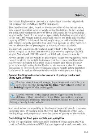 Driving 
limitations. Replacement tires with a higher limit than the originals do 
not increase the GVWR and GAWR limitations. 
The Certification Label, found on the inside pillar of the driver’s door, 
lists several important vehicle weight rating limitations. Before adding 
any additional equipment, refer to these limitations. If you are adding 
weight to the front of your vehicle, (potentially including weight added 
to the cab), the weight added should not exceed the front axle reserve 
capacity (FARC). Additional frontal weight may be added to the front 
axle reserve capacity provided you limit your payload in other ways (i.e. 
restrict the number of passengers or amount of cargo carried). 
You may add equipment throughout your vehicle if the total weight 
added is equal to or less than the total axle reserve capacity (TARC) 
weight. You should NEVER exceed the total axle reserve capacity. 
Always ensure that the weight of passengers, cargo and equipment being 
carried is within the weight limitations that have been established for 
your vehicle including both gross vehicle weight and Front and rear 
gross axle weight rating limits. Under no circumstance should these 
limitations be exceeded. Exceeding any vehicle weight rating limitation 
could result in serious damage to the vehicle and/or personal injury. 
Special loading instructions for owners of pickup trucks and 
utility-type vehicles 
For important information regarding safe operation of this type 
of vehicle, see the Preparing to drive your vehicle section in 
the Driving chapter of this owner guide. 
Loaded vehicles, with a higher center of gravity, may handle 
differently than unloaded vehicles. Extra precautions, such as 
slower speeds and increased stopping distance, should be taken when 
driving a heavily loaded vehicle. 
Your vehicle has the capability to haul more cargo and people than most 
passenger cars. Depending upon the type and placement of the load, 
hauling cargo and people may raise the center of gravity of the vehicle. 
Calculating the load your vehicle can carry/tow 
1. Use the appropriate maximum gross combined weight rating (GCWR) 
chart to find the maximum GCWR for your type engine and rear axle ratio. 
151 
 