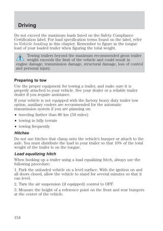 Driving 
Do not exceed the maximum loads listed on the Safety Compliance 
Certification label. For load specification terms found on the label, refer 
to Vehicle loading in this chapter. Remember to figure in the tongue 
load of your loaded trailer when figuring the total weight. 
Towing trailers beyond the maximum recommended gross trailer 
weight exceeds the limit of the vehicle and could result in 
engine damage, transmission damage, structural damage, loss of control 
and personal injury. 
Preparing to tow 
Use the proper equipment for towing a trailer, and make sure it is 
properly attached to your vehicle. See your dealer or a reliable trailer 
dealer if you require assistance. 
If your vehicle is not equipped with the factory heavy duty trailer tow 
option, auxiliary coolers are recommended for the automatic 
transmission system if you are planning on: 
² traveling farther than 80 km (50 miles) 
² towing in hilly terrain 
² towing frequently 
Hitches 
Do not use hitches that clamp onto the vehicle’s bumper or attach to the 
axle. You must distribute the load in your trailer so that 10% of the total 
weight of the trailer is on the tongue. 
Load equalizing hitch 
When hooking up a trailer using a load equalizing hitch, always use the 
following procedure: 
1. Park the unloaded vehicle on a level surface. With the ignition on and 
all doors closed, allow the vehicle to stand for several minutes so that it 
can level. 
2. Turn the air suspension (if equipped) control to OFF. 
3. Measure the height of a reference point on the front and rear bumpers 
at the center of the vehicle. 
154 
 