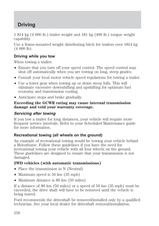 Driving 
1 814 kg (4 000 lb.) trailer weight and 181 kg (400 lb.) tongue weight 
capability. 
Use a frame-mounted weight distributing hitch for trailers over 1814 kg 
(4 000 lb). 
Driving while you tow 
When towing a trailer: 
² Ensure that you turn off your speed control. The speed control may 
shut off automatically when you are towing on long, steep grades. 
² Consult your local motor vehicle speed regulations for towing a trailer. 
² Use a lower gear when towing up or down steep hills. This will 
eliminate excessive downshifting and upshifting for optimum fuel 
economy and transmission cooling. 
² Anticipate stops and brake gradually. 
Exceeding the GCWR rating may cause internal transmission 
damage and void your warranty coverage. 
Servicing after towing 
If you tow a trailer for long distances, your vehicle will require more 
frequent service intervals. Refer to your Scheduled Maintenance guide 
for more information. 
Recreational towing (all wheels on the ground) 
An example of recreational towing would be towing your vehicle behind 
a Motorhome. Follow these guidelines if you have the need for 
recreational towing your vehicle with all four wheels on the ground. 
These guidelines are designed to ensure that your transmission is not 
damaged. 
2WD vehicles (with automatic transmissions) 
² Place the transmission in N (Neutral) 
² Maximum speed is 56 km (35 mph) 
² Maximum distance is 80 km (50 miles) 
If a distance of 80 km (50 miles) or a speed of 56 km (35 mph) must be 
exceeded, the drive shaft will have to be removed until the vehicle is 
being towed. 
Ford recommends the driveshaft be removed/installed only by a qualified 
technician. See your local dealer for driveshaft removal/installation. 
156 
 