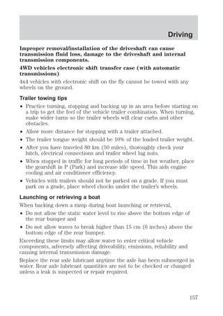 Driving 
Improper removal/installation of the driveshaft can cause 
transmission fluid loss, damage to the driveshaft and internal 
transmission components. 
4WD vehicles electronic shift transfer case (with automatic 
transmissions) 
4x4 vehicles with electronic shift on the fly cannot be towed with any 
wheels on the ground. 
Trailer towing tips 
² Practice turning, stopping and backing up in an area before starting on 
a trip to get the feel of the vehicle trailer combination. When turning, 
make wider turns so the trailer wheels will clear curbs and other 
obstacles. 
² Allow more distance for stopping with a trailer attached. 
² The trailer tongue weight should be 10% of the loaded trailer weight. 
² After you have traveled 80 km (50 miles), thoroughly check your 
hitch, electrical connections and trailer wheel lug nuts. 
² When stopped in traffic for long periods of time in hot weather, place 
the gearshift in P (Park) and increase idle speed. This aids engine 
cooling and air conditioner efficiency. 
² Vehicles with trailers should not be parked on a grade. If you must 
park on a grade, place wheel chocks under the trailer’s wheels. 
Launching or retrieving a boat 
When backing down a ramp during boat launching or retrieval, 
² Do not allow the static water level to rise above the bottom edge of 
the rear bumper and 
² Do not allow waves to break higher than 15 cm (6 inches) above the 
bottom edge of the rear bumper. 
Exceeding these limits may allow water to enter critical vehicle 
components, adversely affecting driveability, emissions, reliability and 
causing internal transmission damage. 
Replace the rear axle lubricant anytime the axle has been submerged in 
water. Rear axle lubricant quantities are not to be checked or changed 
unless a leak is suspected or repair required. 
157 
 
