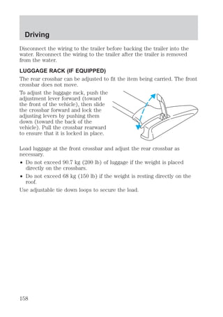 Driving 
Disconnect the wiring to the trailer before backing the trailer into the 
water. Reconnect the wiring to the trailer after the trailer is removed 
from the water. 
LUGGAGE RACK (IF EQUIPPED) 
The rear crossbar can be adjusted to fit the item being carried. The front 
crossbar does not move. 
To adjust the luggage rack, push the 
adjustment lever forward (toward 
the front of the vehicle), then slide 
the crossbar forward and lock the 
adjusting levers by pushing them 
down (toward the back of the 
vehicle). Pull the crossbar rearward 
to ensure that it is locked in place. 
Load luggage at the front crossbar and adjust the rear crossbar as 
necessary. 
² Do not exceed 90.7 kg (200 lb) of luggage if the weight is placed 
directly on the crossbars. 
² Do not exceed 68 kg (150 lb) if the weight is resting directly on the 
roof. 
Use adjustable tie down loops to secure the load. 
158 
 