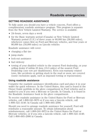 Roadside emergencies 
GETTING ROADSIDE ASSISTANCE 
To fully assist you should you have a vehicle concern, Ford offers a 
complimentary roadside assistance program. This program is separate 
from the New Vehicle Limited Warranty. The service is available: 
² 24–hours, seven days a week 
² for the Basic warranty period (Canada) or New Vehicle Limited 
Warranty period (U.S.) of three years or 60,000 km (36,000 miles), 
whichever comes first on Ford and Mercury vehicles, and four years or 
80,000 km (50,000 miles) on Lincoln vehicles 
Roadside assistance will cover: 
² changing a flat tire 
² jump-starts 
² lock-out assistance 
² fuel delivery 
² towing of your disabled vehicle to the nearest Ford dealership, or your 
selling dealer if within 25 kms (15.5 miles) of the nearest Ford 
Dealership (one tow per disablement). Even non-warranty related 
tows, like accidents or getting stuck in the mud or snow, are covered 
(some exclusions apply, such as impound towing or repossession). 
Using roadside assistance 
Complete the roadside assistance identification card and place it in your 
wallet for quick reference. In the United States, this card is found in the 
Owner Guide portfolio in the glove compartment in Ford vehicles and is 
mailed to you if you own a Mercury or Lincoln. In Canada, it is found in 
the Roadside Assistance book in the glove compartment. 
To receive roadside assistance in the United States for Ford or Mercury 
vehicles, call 1-800-241-3673 or if you own a Lincoln vehicle, call 
1–800–521–4140. In Canada call 1–800–665–2006. 
Should you need to arrange roadside assistance for yourself, Ford will 
reimburse a reasonable amount. To obtain information about 
reimbursement, call 1-800-241-3673 in the United States for Ford or 
Mercury vehicles; or if you own a Lincoln vehicle, call 1–800–521–4140. 
Call 1–800–665–2006 in Canada. 
159 
 