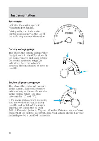 Tachometer 
Indicates the engine speed in 
revolutions per minute. 
Driving with your tachometer 
pointer continuously at the top of 
the scale may damage the engine. 
Battery voltage gauge 
This shows the battery voltage when 
the ignition is in the ON position. If 
the pointer moves and stays outside 
the normal operating range (as 
indicated), have the vehicle’s 
electrical system checked as soon as 
possible. 
RPMX1000 
L 
H 
Engine oil pressure gauge 
This shows the engine oil pressure 
in the system. Sufficient pressure 
exists as long as the needle remains 
in the normal range (the area 
H 
between the “L” and “H”). 
If the gauge indicates low pressure, 
stop the vehicle as soon as safely 
L 
possible and switch off the engine 
immediately. Check the oil level. 
Add oil if needed (refer to Engine oil in the Maintenance and care 
chapter). If the oil level is correct, have your vehicle checked at your 
dealership or by a qualified technician. 
Instrumentation 
16 
 