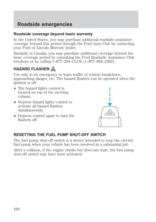 Roadside emergencies 
Roadside coverage beyond basic warranty 
In the United States, you may purchase additional roadside assistance 
coverage beyond this period through the Ford Auto Club by contacting 
your Ford or Lincoln Mercury dealer. 
Similarly in Canada, you may purchase additional coverage beyond the 
basic coverage period by consulting the Ford Roadside Assistance Club 
brochure or by calling 1–877–294–CLUB (1–877–894–2582). 
HAZARD FLASHER 
Use only in an emergency to warn traffic of vehicle breakdown, 
approaching danger, etc. The hazard flashers can be operated when the 
ignition is off. 
² The hazard lights control is 
located on top of the steering 
column. 
² Depress hazard lights control to 
activate all hazard flashers 
simultaneously. 
² Depress control again to turn the 
flashers off. 
RESETTING THE FUEL PUMP SHUT-OFF SWITCH 
The fuel pump shut-off switch is a device intended to stop the electric 
fuel pump when your vehicle has been involved in a substantial jolt. 
After a collision, if the engine cranks but does not start, the fuel pump 
shut-off switch may have been activated. 
160 
 