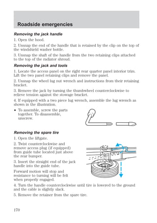 Roadside emergencies 
Removing the jack handle 
1. Open the hood. 
2. Unsnap the end of the handle that is retained by the clip on the top of 
the windshield washer bottle. 
3. Unsnap the shaft of the handle from the two retaining clips attached 
to the top of the radiator shroud. 
Removing the jack and tools 
1. Locate the access panel on the right rear quarter panel interior trim. 
Lift the two panel retaining clips and remove the panel. 
2. Unsnap the wheel lug nut wrench and instructions from their retaining 
bracket. 
3. Remove the jack by turning the thumbwheel counterclockwise to 
relieve tension against the stowage bracket. 
4. If equipped with a two piece lug wrench, assemble the lug wrench as 
shown in the illustration. 
² To assemble, screw the parts 
together. To disassemble, 
unscrew. 
Removing the spare tire 
1. Open the liftgate. 
2. Twist counterclockwise and 
remove access plug (if equipped) 
from guide tube located just above 
the rear bumper. 
3. Insert the straight end of the jack 
handle into the guide tube. 
Forward motion will stop and 
resistance to turning will be felt 
when properly engaged. 
4. Turn the handle counterclockwise until tire is lowered to the ground 
and the cable is slightly slack. 
5. Remove the retainer from the spare tire. 
170 
 