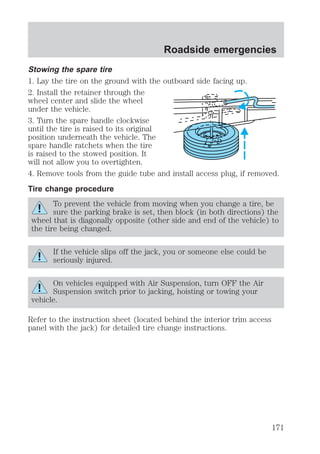 Roadside emergencies 
Stowing the spare tire 
1. Lay the tire on the ground with the outboard side facing up. 
2. Install the retainer through the 
wheel center and slide the wheel 
under the vehicle. 
3. Turn the spare handle clockwise 
until the tire is raised to its original 
position underneath the vehicle. The 
spare handle ratchets when the tire 
is raised to the stowed position. It 
will not allow you to overtighten. 
4. Remove tools from the guide tube and install access plug, if removed. 
Tire change procedure 
To prevent the vehicle from moving when you change a tire, be 
sure the parking brake is set, then block (in both directions) the 
wheel that is diagonally opposite (other side and end of the vehicle) to 
the tire being changed. 
If the vehicle slips off the jack, you or someone else could be 
seriously injured. 
On vehicles equipped with Air Suspension, turn OFF the Air 
Suspension switch prior to jacking, hoisting or towing your 
vehicle. 
Refer to the instruction sheet (located behind the interior trim access 
panel with the jack) for detailed tire change instructions. 
171 
 