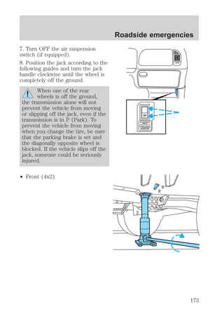 7. Turn OFF the air suspension 
switch (if equipped). 
8. Position the jack according to the 
following guides and turn the jack 
handle clockwise until the wheel is 
completely off the ground. 
When one of the rear 
wheels is off the ground, 
the transmission alone will not 
prevent the vehicle from moving 
or slipping off the jack, even if the 
transmission is in P (Park). To 
prevent the vehicle from moving 
when you change the tire, be sure 
that the parking brake is set and 
the diagonally opposite wheel is 
blocked. If the vehicle slips off the 
jack, someone could be seriously 
injured. 
² Front (4x2) 
Roadside emergencies 
OFF 
AIR SUSPENSION 
SWITCH 
INTERRUPTEUR DE 
LA SUSPENSION 
PNEUMATIQUE 
173 
 