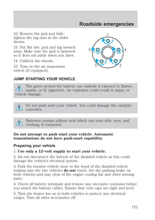 12. Remove the jack and fully 
tighten the lug nuts in the order 
shown. 
13. Put flat tire, jack and lug wrench 
away. Make sure the jack is fastened 
so it does not rattle when you drive. 
14. Unblock the wheels. 
15. Turn on the air suspension 
switch (if equipped). 
JUMP STARTING YOUR VEHICLE 
Roadside emergencies 
1 
3 4 
5 2 
The gases around the battery can explode if exposed to flames, 
sparks, or lit cigarettes. An explosion could result in injury or 
vehicle damage. 
Do not push start your vehicle. You could damage the catalytic 
converter. 
Batteries contain sulfuric acid which can burn skin, eyes, and 
clothing, if contacted. 
Do not attempt to push start your vehicle. Automatic 
transmissions do not have push-start capability. 
Preparing your vehicle 
1. Use only a 12–volt supply to start your vehicle. 
2. Do not disconnect the battery of the disabled vehicle as this could 
damage the vehicle’s electrical system. 
3. Park the booster vehicle close to the hood of the disabled vehicle 
making sure the two vehicles do not touch. Set the parking brake on 
both vehicles and stay clear of the engine cooling fan and other moving 
parts. 
4. Check all battery terminals and remove any excessive corrosion before 
you attach the battery cables. Ensure that vent caps are tight and level. 
5. Turn the heater fan on in both vehicles to protect any electrical 
surges. Turn all other accessories off. 
175 
 