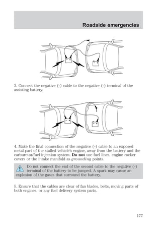 Roadside emergencies 
+ 
– 
+ 
– 
3. Connect the negative (-) cable to the negative (-) terminal of the 
assisting battery. 
+ 
– 
+ 
– 
4. Make the final connection of the negative (-) cable to an exposed 
metal part of the stalled vehicle’s engine, away from the battery and the 
carburetor/fuel injection system. Do not use fuel lines, engine rocker 
covers or the intake manifold as grounding points. 
Do not connect the end of the second cable to the negative (-) 
terminal of the battery to be jumped. A spark may cause an 
explosion of the gases that surround the battery. 
5. Ensure that the cables are clear of fan blades, belts, moving parts of 
both engines, or any fuel delivery system parts. 
177 
 