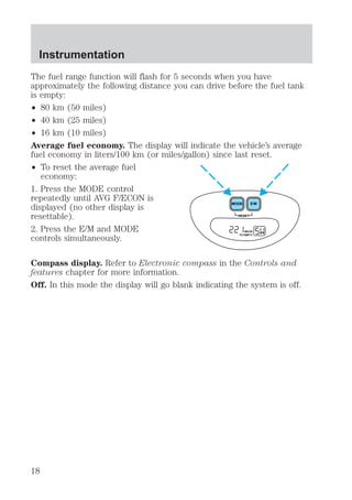 Instrumentation 
The fuel range function will flash for 5 seconds when you have 
approximately the following distance you can drive before the fuel tank 
is empty: 
² 80 km (50 miles) 
² 40 km (25 miles) 
² 16 km (10 miles) 
Average fuel economy. The display will indicate the vehicle’s average 
fuel economy in liters/100 km (or miles/gallon) since last reset. 
² To reset the average fuel 
economy: 
1. Press the MODE control 
repeatedly until AVG F/ECON is 
displayed (no other display is 
resettable). 
2. Press the E/M and MODE 
controls simultaneously. 
MODE E/M 
RESET 
MILES 
TO EMPTY 
Compass display. Refer to Electronic compass in the Controls and 
features chapter for more information. 
Off. In this mode the display will go blank indicating the system is off. 
18 
 