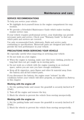 Maintenance and care 
SERVICE RECOMMENDATIONS 
To help you service your vehicle: 
² We highlight do-it-yourself items in the engine compartment for easy 
location. 
² We provide a Scheduled Maintenance Guide which makes tracking 
routine service easy. 
If your vehicle requires professional service, your dealership can provide 
necessary parts and service. Check your “Warranty Guide” to find out 
which parts and services are covered. 
Use only recommended fuels, lubricants, fluids and service parts 
conforming to specifications. Motorcraft parts are designed and built to 
provide the best performance in your vehicle. 
PRECAUTIONS WHEN SERVICING YOUR VEHICLE 
Be especially careful when inspecting or servicing your vehicle. 
² Do not work on a hot engine. 
² When the engine is running, make sure that loose clothing, jewelry or 
long hair does not get caught up in moving parts. 
² Do not work on a vehicle with the engine running in an enclosed 
space, unless you are sure you have enough ventilation. 
² Keep all lit cigarettes, open flames and other lit material away from 
the battery and all fuel related parts. 
If you disconnect the battery, the engine must “relearn” its idle 
conditions before your vehicle will drive properly, as explained in Battery 
in this chapter. 
Working with the engine off 
1. Set the parking brake and ensure the gearshift is securely latched in P 
(Park). 
2. Turn off the engine and remove the key. 
3. Block the wheels to prevent the vehicle from moving unexpectedly. 
Working with the engine on 
1. Set the parking brake and ensure the gearshift is securely latched in P 
(Park). 
2. Block the wheels to prevent the vehicle from moving unexpectedly. 
181 
 