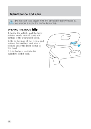 Do not start your engine with the air cleaner removed and do 
not remove it while the engine is running. 
OPENING THE HOOD 
1. Inside the vehicle, pull the hood 
release handle located under the 
bottom of the instrument panel. 
2. Go to the front of the vehicle and 
release the auxiliary latch that is 
located under the front center of 
the hood. 
3. Lift the hood until the lift 
cylinders hold it open. 
BRAKE 
HOOD 
Maintenance and care 
182 
 