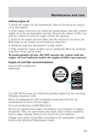 Maintenance and care 
Adding engine oil 
1. Check the engine oil. For instructions, refer to Checking the engine 
oil in this chapter. 
2. If the engine oil level is not within the normal range, add only certified 
engine oil of the recommended viscosity. Remove the engine oil filler cap 
and use a funnel to pour the engine oil into the opening. 
3. Recheck the engine oil level. Make sure the oil level is not above the 
MAX mark on the engine oil level indicator (dipstick). 
4. Install the indicator and ensure it is fully seated. 
5. Fully install the engine oil filler cap by turning the filler cap clockwise 
until three clicks can be heard. 
To avoid possible oil loss, DO NOT operate the vehicle with the 
engine oil level indicator and/or the engine oil filler cap removed. 
Engine oil and filter recommendations 
Look for this certification 
trademark. 
Use SAE 5W-30 motor oil certified for gasoline engines by the American 
Petroleum Institute (API). 
Motor oil displaying the API certification trademark will meet all 
requirements for your vehicle’s engine. 
Ford oil specification is WSS-M2C153-G. 
Do not use supplemental engine oil additives, oil treatments or engine 
treatments. They are unnecessary and could, under certain conditions, 
lead to engine damage which is not covered by your warranty. 
Change your engine oil and filter according to the appropriate schedule 
listed in the Scheduled Maintenance Guide. 
185 
 