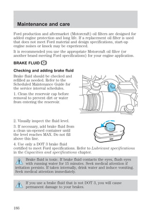 Maintenance and care 
Ford production and aftermarket (Motorcraft) oil filters are designed for 
added engine protection and long life. If a replacement oil filter is used 
that does not meet Ford material and design specifications, start-up 
engine noises or knock may be experienced. 
It is recommended you use the appropriate Motorcraft oil filter (or 
another brand meeting Ford specifications) for your engine application. 
BRAKE FLUID 
Checking and adding brake fluid 
Brake fluid should be checked and 
refilled as needed. Refer to the 
Scheduled Maintenance Guide for 
the service interval schedules. 
1. Clean the reservoir cap before 
removal to prevent dirt or water 
from entering the reservoir. 
2. Visually inspect the fluid level. 
3. If necessary, add brake fluid from 
a clean un-opened container until 
the level reaches MAX. Do not fill 
MAX 
above this line. 
MIN 
4. Use only a DOT 3 brake fluid 
certified to meet Ford specifications. Refer to Lubricant specifications 
in the Capacities and specifications chapter. 
Brake fluid is toxic. If brake fluid contacts the eyes, flush eyes 
with running water for 15 minutes. Seek medical attention if 
irritation persists. If taken internally, drink water and induce vomiting. 
Seek medical attention immediately. 
If you use a brake fluid that is not DOT 3, you will cause 
permanent damage to your brakes. 
186 
 