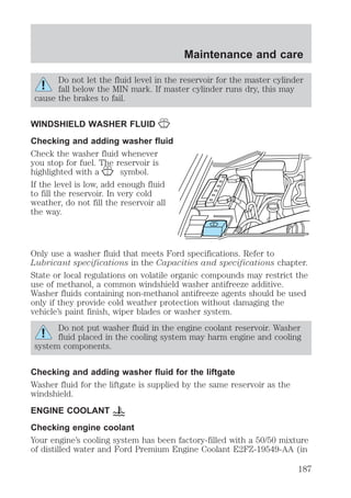 Maintenance and care 
Do not let the fluid level in the reservoir for the master cylinder 
fall below the MIN mark. If master cylinder runs dry, this may 
cause the brakes to fail. 
WINDSHIELD WASHER FLUID 
Checking and adding washer fluid 
Check the washer fluid whenever 
you stop for fuel. The reservoir is 
highlighted with a symbol. 
If the level is low, add enough fluid 
to fill the reservoir. In very cold 
weather, do not fill the reservoir all 
the way. 
Only use a washer fluid that meets Ford specifications. Refer to 
Lubricant specifications in the Capacities and specifications chapter. 
State or local regulations on volatile organic compounds may restrict the 
use of methanol, a common windshield washer antifreeze additive. 
Washer fluids containing non-methanol antifreeze agents should be used 
only if they provide cold weather protection without damaging the 
vehicle’s paint finish, wiper blades or washer system. 
Do not put washer fluid in the engine coolant reservoir. Washer 
fluid placed in the cooling system may harm engine and cooling 
system components. 
Checking and adding washer fluid for the liftgate 
Washer fluid for the liftgate is supplied by the same reservoir as the 
windshield. 
ENGINE COOLANT 
Checking engine coolant 
Your engine’s cooling system has been factory-filled with a 50/50 mixture 
of distilled water and Ford Premium Engine Coolant E2FZ-19549-AA (in 
187 
 