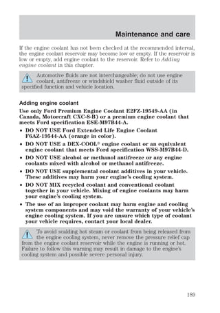 Maintenance and care 
If the engine coolant has not been checked at the recommended interval, 
the engine coolant reservoir may become low or empty. If the reservoir is 
low or empty, add engine coolant to the reservoir. Refer to Adding 
engine coolant in this chapter. 
Automotive fluids are not interchangeable; do not use engine 
coolant, antifreeze or windshield washer fluid outside of its 
specified function and vehicle location. 
Adding engine coolant 
Use only Ford Premium Engine Coolant E2FZ-19549-AA (in 
Canada, Motorcraft CXC-8-B) or a premium engine coolant that 
meets Ford specification ESE-M97B44-A. 
² DO NOT USE Ford Extended Life Engine Coolant 
F6AZ-19544-AA (orange in color). 
² DO NOT USE a DEX-COOLt engine coolant or an equivalent 
engine coolant that meets Ford specification WSS-M97B44-D. 
² DO NOT USE alcohol or methanol antifreeze or any engine 
coolants mixed with alcohol or methanol antifreeze. 
² DO NOT USE supplemental coolant additives in your vehicle. 
These additives may harm your engine’s cooling system. 
² DO NOT MIX recycled coolant and conventional coolant 
together in your vehicle. Mixing of engine coolants may harm 
your engine’s cooling system. 
² The use of an improper coolant may harm engine and cooling 
system components and may void the warranty of your vehicle’s 
engine cooling system. If you are unsure which type of coolant 
your vehicle requires, contact your local dealer. 
To avoid scalding hot steam or coolant from being released from 
the engine cooling system, never remove the pressure relief cap 
from the engine coolant reservoir while the engine is running or hot. 
Failure to follow this warning may result in damage to the engine’s 
cooling system and possible severe personal injury. 
189 
 