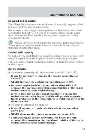 Maintenance and care 
Recycled engine coolant 
Ford Motor Company recommends the use of a recycled engine coolant 
produced by Ford-approved processes. 
Not all coolant recycling processes produce coolant which meets Ford 
specification ESE-M97B44-A. Use of a recycled engine coolant which 
does not meet the Ford specification may harm engine and cooling 
system components. 
Always dispose of used automotive fluids in a responsible manner. 
Follow your community’s regulations and standards for recycling and 
disposing of automotive fluids. 
Coolant refill capacity 
To find out how much fluid your vehicle’s cooling system can hold, refer 
to Refill capacities in the Capacities and specifications chapter. 
Fill your engine coolant reservoir as outlined in Adding engine coolant 
in this chapter. 
Severe climates 
If you drive in extremely cold climates (less than –36° C [–34° F]): 
² it may be necessary to increase the coolant concentration 
above 50%. 
² NEVER increase the coolant concentration above 60%. 
² increased engine coolant concentrations above 60% will 
decrease the overheat protection characteristics of the engine 
coolant and may cause engine damage. 
² refer to the chart on the coolant container to ensure the 
coolant concentration in your vehicle will provide adequate 
freeze protection at the temperatures in which you drive in the 
winter months. 
If you drive in extremely hot climates: 
² it is still necessary to maintain the coolant concentration 
above 40%. 
² NEVER decrease the coolant concentration below 40%. 
² decreased engine coolant concentrations below 40% will 
decrease the corrosion protection characteristics of the engine 
coolant and may cause engine damage. 
191 
 