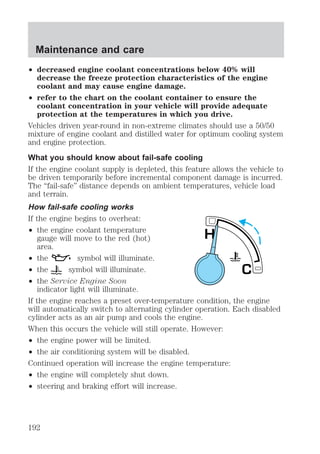 Maintenance and care 
² decreased engine coolant concentrations below 40% will 
decrease the freeze protection characteristics of the engine 
coolant and may cause engine damage. 
² refer to the chart on the coolant container to ensure the 
coolant concentration in your vehicle will provide adequate 
protection at the temperatures in which you drive. 
Vehicles driven year-round in non-extreme climates should use a 50/50 
mixture of engine coolant and distilled water for optimum cooling system 
and engine protection. 
What you should know about fail-safe cooling 
If the engine coolant supply is depleted, this feature allows the vehicle to 
be driven temporarily before incremental component damage is incurred. 
The “fail-safe” distance depends on ambient temperatures, vehicle load 
and terrain. 
How fail-safe cooling works 
If the engine begins to overheat: 
² the engine coolant temperature 
gauge will move to the red (hot) 
area. 
² the symbol will illuminate. 
² the symbol will illuminate. 
² the Service Engine Soon 
indicator light will illuminate. 
C 
H 
If the engine reaches a preset over-temperature condition, the engine 
will automatically switch to alternating cylinder operation. Each disabled 
cylinder acts as an air pump and cools the engine. 
When this occurs the vehicle will still operate. However: 
² the engine power will be limited. 
² the air conditioning system will be disabled. 
Continued operation will increase the engine temperature: 
² the engine will completely shut down. 
² steering and braking effort will increase. 
192 
 