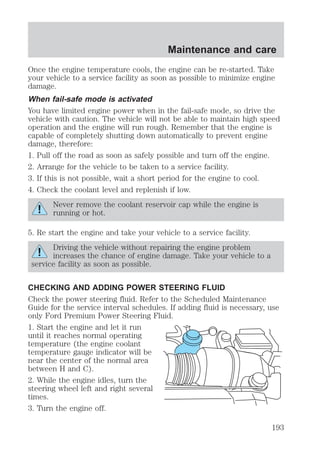 Maintenance and care 
Once the engine temperature cools, the engine can be re-started. Take 
your vehicle to a service facility as soon as possible to minimize engine 
damage. 
When fail-safe mode is activated 
You have limited engine power when in the fail-safe mode, so drive the 
vehicle with caution. The vehicle will not be able to maintain high speed 
operation and the engine will run rough. Remember that the engine is 
capable of completely shutting down automatically to prevent engine 
damage, therefore: 
1. Pull off the road as soon as safely possible and turn off the engine. 
2. Arrange for the vehicle to be taken to a service facility. 
3. If this is not possible, wait a short period for the engine to cool. 
4. Check the coolant level and replenish if low. 
Never remove the coolant reservoir cap while the engine is 
running or hot. 
5. Re start the engine and take your vehicle to a service facility. 
Driving the vehicle without repairing the engine problem 
increases the chance of engine damage. Take your vehicle to a 
service facility as soon as possible. 
CHECKING AND ADDING POWER STEERING FLUID 
Check the power steering fluid. Refer to the Scheduled Maintenance 
Guide for the service interval schedules. If adding fluid is necessary, use 
only Ford Premium Power Steering Fluid. 
1. Start the engine and let it run 
until it reaches normal operating 
temperature (the engine coolant 
temperature gauge indicator will be 
near the center of the normal area 
between H and C). 
2. While the engine idles, turn the 
steering wheel left and right several 
times. 
3. Turn the engine off. 
193 
 