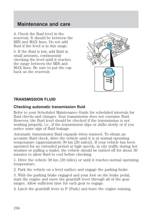 Maintenance and care 
4. Check the fluid level in the 
reservoir. It should be between the 
MIN and MAX lines. Do not add 
fluid if the level is in this range. 
5. If the fluid is low, add fluid in 
small amounts, continuously 
checking the level until it reaches 
the range between the MIN and 
MAX lines. Be sure to put the cap 
back on the reservoir. 
MAX 
MIN 
MAX 
MIN 
TRANSMISSION FLUID 
Checking automatic transmission fluid 
Refer to your Scheduled Maintenance Guide for scheduled intervals for 
fluid checks and changes. Your transmission does not consume fluid. 
However, the fluid level should be checked if the transmission is not 
working properly, i.e., if the transmission slips or shifts slowly or if you 
notice some sign of fluid leakage. 
Automatic transmission fluid expands when warmed. To obtain an 
accurate fluid check, drive the vehicle until it is at normal operating 
temperature (approximately 30 km [20 miles]). If your vehicle has been 
operated for an extended period at high speeds, in city traffic during hot 
weather or pulling a trailer, the vehicle should be turned off for about 30 
minutes to allow fluid to cool before checking. 
1. Drive the vehicle 30 km (20 miles) or until it reaches normal operating 
temperature. 
2. Park the vehicle on a level surface and engage the parking brake. 
3. With the parking brake engaged and your foot on the brake pedal, 
start the engine and move the gearshift lever through all of the gear 
ranges. Allow sufficient time for each gear to engage. 
4. Latch the gearshift lever in P (Park) and leave the engine running. 
194 
 