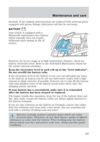 Maintenance and care 
intervals. If the original universal joints are replaced with universal joints 
equipped with grease fittings, lubrication will also be necessary. 
BATTERY 
Your vehicle is equipped with a 
Motorcraft maintenance-free battery 
which normally does not require 
additional water during its life of 
service. 
However, for severe usage or in high temperature climates, check the 
battery electrolyte level. Refer to the Scheduled Maintenance Guide for 
the service interval schedules. 
Keep the electrolyte level in each cell up to the “level indicator”. 
Do not overfill the battery cells. 
If the electrolyte level in the battery is low, you can add plain tap water 
to the battery, as long as you do not use hard water (water with a high 
mineral or alkali content). If possible, however, try to only fill the battery 
cells with distilled water. If the battery needs water often, have the 
charging system checked. 
If your battery has a cover/shield, make sure it is reinstalled 
after the battery has been cleaned or replaced. 
For longer, trouble-free operation, keep the top of the battery clean and 
dry. Also, make certain the battery cables are always tightly fastened to 
the battery terminals. 
If you see any corrosion on the battery or terminals, remove the cables 
from the terminals and clean with a wire brush. You can neutralize the 
acid with a solution of baking soda and water. 
Batteries normally produce explosive gases which can cause 
personal injury. Therefore, do not allow flames, sparks or lighted 
substances to come near the battery. When working near the battery, 
always shield your face and protect your eyes. Always provide proper 
ventilation. 
197 
 