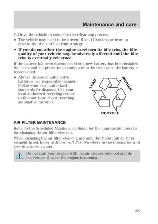 Maintenance and care 
7. Drive the vehicle to complete the relearning process. 
² The vehicle may need to be driven 16 km (10 miles) or more to 
relearn the idle and fuel trim strategy. 
² If you do not allow the engine to relearn its idle trim, the idle 
quality of your vehicle may be adversely affected until the idle 
trim is eventually relearned. 
If the battery has been disconnected or a new battery has been installed, 
the clock and the preset radio stations must be reset once the battery is 
reconnected. 
² Always dispose of automotive 
batteries in a responsible manner. 
Follow your local authorized 
standards for disposal. Call your 
local authorized recycling center 
to find out more about recycling 
automotive batteries. 
LEAD 
RETURN 
RECYCLE 
AIR FILTER MAINTENANCE 
Refer to the Scheduled Maintenance Guide for the appropriate intervals 
for changing the air filter element. 
When changing the air filter element, use only the Motorcraft air filter 
element listed. Refer to Motorcraft Part Numbers in the Capacities and 
specifications chapter. 
Do not start your engine with the air cleaner removed and do 
not remove it while the engine is running. 
199 
 
