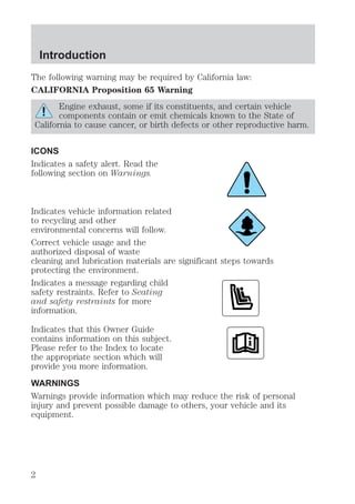 Introduction 
The following warning may be required by California law: 
CALIFORNIA Proposition 65 Warning 
Engine exhaust, some if its constituents, and certain vehicle 
components contain or emit chemicals known to the State of 
California to cause cancer, or birth defects or other reproductive harm. 
ICONS 
Indicates a safety alert. Read the 
following section on Warnings. 
Indicates vehicle information related 
to recycling and other 
environmental concerns will follow. 
Correct vehicle usage and the 
authorized disposal of waste 
cleaning and lubrication materials are significant steps towards 
protecting the environment. 
Indicates a message regarding child 
safety restraints. Refer to Seating 
and safety restraints for more 
information. 
Indicates that this Owner Guide 
contains information on this subject. 
Please refer to the Index to locate 
the appropriate section which will 
provide you more information. 
WARNINGS 
Warnings provide information which may reduce the risk of personal 
injury and prevent possible damage to others, your vehicle and its 
equipment. 
2 
 