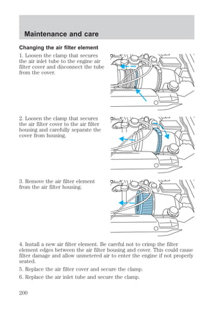 Maintenance and care 
Changing the air filter element 
1. Loosen the clamp that secures 
the air inlet tube to the engine air 
filter cover and disconnect the tube 
from the cover. 
2. Loosen the clamp that secures 
the air filter cover to the air filter 
housing and carefully separate the 
cover from housing. 
3. Remove the air filter element 
from the air filter housing. 
4. Install a new air filter element. Be careful not to crimp the filter 
element edges between the air filter housing and cover. This could cause 
filter damage and allow unmetered air to enter the engine if not properly 
seated. 
5. Replace the air filter cover and secure the clamp. 
6. Replace the air inlet tube and secure the clamp. 
200 
 