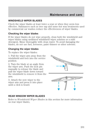 Maintenance and care 
WINDSHIELD WIPER BLADES 
Check the wiper blades at least twice a year or when they seem less 
effective. Substances such as tree sap and some hot wax treatments used 
by commercial car washes reduce the effectiveness of wiper blades. 
Checking the wiper blades 
If the wiper blades do not wipe properly, clean both the windshield and 
wiper blades using undiluted windshield wiper solution or a mild 
detergent. Rinse thoroughly with clean water. To avoid damaging the 
blades, do not use fuel, kerosene, paint thinner or other solvents. 
Changing the wiper blades 
To replace the wiper blades: 
1. Pull the wiper arm away from the 
windshield and lock into the service 
position. 
2. Turn the blade at an angle from 
the wiper arm. Push the lock pin 
manually to release the blade and 
pull the wiper blade down toward 
the windshield to remove it from the 
arm. 
3. Attach the new wiper to the 
wiper arm and press it into place 
until a click is heard. 
REAR WINDOW WIPER BLADES 
Refer to Windshield Wiper Blades in this section for more information 
on rear wiper blades. 
201 
 