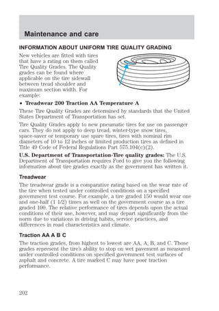 Maintenance and care 
INFORMATION ABOUT UNIFORM TIRE QUALITY GRADING 
New vehicles are fitted with tires 
that have a rating on them called 
Tire Quality Grades. The Quality 
grades can be found where 
applicable on the tire sidewall 
between tread shoulder and 
maximum section width. For 
example: 
² Treadwear 200 Traction AA Temperature A 
These Tire Quality Grades are determined by standards that the United 
States Department of Transportation has set. 
Tire Quality Grades apply to new pneumatic tires for use on passenger 
cars. They do not apply to deep tread, winter-type snow tires, 
space-saver or temporary use spare tires, tires with nominal rim 
diameters of 10 to 12 inches or limited production tires as defined in 
Title 49 Code of Federal Regulations Part 575.104(c)(2). 
U.S. Department of Transportation-Tire quality grades: The U.S. 
Department of Transportation requires Ford to give you the following 
information about tire grades exactly as the government has written it. 
Treadwear 
The treadwear grade is a comparative rating based on the wear rate of 
the tire when tested under controlled conditions on a specified 
government test course. For example, a tire graded 150 would wear one 
and one-half (1 1/2) times as well on the government course as a tire 
graded 100. The relative performance of tires depends upon the actual 
conditions of their use, however, and may depart significantly from the 
norm due to variations in driving habits, service practices, and 
differences in road characteristics and climate. 
Traction AA A B C 
The traction grades, from highest to lowest are AA, A, B, and C. Those 
grades represent the tire’s ability to stop on wet pavement as measured 
under controlled conditions on specified government test surfaces of 
asphalt and concrete. A tire marked C may have poor traction 
performance. 
202 
 