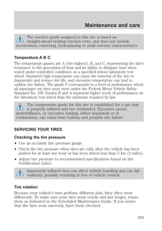 Maintenance and care 
The traction grade assigned to this tire is based on 
straight-ahead braking traction tests, and does not include 
acceleration, cornering, hydroplaning or peak traction characteristics. 
Temperature A B C 
The temperature grades are A (the highest), B, and C, representing the tire’s 
resistance to the generation of heat and its ability to dissipate heat when 
tested under controlled conditions on a specified indoor laboratory test 
wheel. Sustained high temperature can cause the material of the tire to 
degenerate and reduce tire life, and excessive temperature can lead to 
sudden tire failure. The grade C corresponds to a level of performance which 
all passenger car tires must meet under the Federal Motor Vehicle Safety 
Standard No. 109. Grades B and A represent higher levels of performance on 
the laboratory test wheel than the minimum required by law. 
The temperature grade for this tire is established for a tire that 
is properly inflated and not overloaded. Excessive speed, 
underinflation, or excessive loading, either separately or in 
combination, can cause heat buildup and possible tire failure. 
SERVICING YOUR TIRES 
Checking the tire pressure 
² Use an accurate tire pressure gauge. 
² Check the tire pressure when tires are cold, after the vehicle has been 
parked for at least one hour or has been driven less than 5 km (3 miles). 
² Adjust tire pressure to recommended specifications found on the 
Certification Label. 
Improperly inflated tires can affect vehicle handling and can fail 
suddenly, possibly resulting in loss of vehicle control. 
Tire rotation 
Because your vehicle’s tires perform different jobs, they often wear 
differently. To make sure your tires wear evenly and last longer, rotate 
them as indicated in the Scheduled Maintenance Guide. If you notice 
that the tires wear unevenly, have them checked. 
203 
 