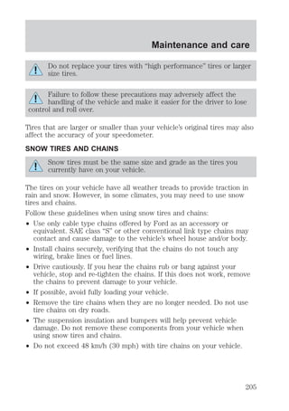 Maintenance and care 
Do not replace your tires with “high performance” tires or larger 
size tires. 
Failure to follow these precautions may adversely affect the 
handling of the vehicle and make it easier for the driver to lose 
control and roll over. 
Tires that are larger or smaller than your vehicle’s original tires may also 
affect the accuracy of your speedometer. 
SNOW TIRES AND CHAINS 
Snow tires must be the same size and grade as the tires you 
currently have on your vehicle. 
The tires on your vehicle have all weather treads to provide traction in 
rain and snow. However, in some climates, you may need to use snow 
tires and chains. 
Follow these guidelines when using snow tires and chains: 
² Use only cable type chains offered by Ford as an accessory or 
equivalent. SAE class “S” or other conventional link type chains may 
contact and cause damage to the vehicle’s wheel house and/or body. 
² Install chains securely, verifying that the chains do not touch any 
wiring, brake lines or fuel lines. 
² Drive cautiously. If you hear the chains rub or bang against your 
vehicle, stop and re-tighten the chains. If this does not work, remove 
the chains to prevent damage to your vehicle. 
² If possible, avoid fully loading your vehicle. 
² Remove the tire chains when they are no longer needed. Do not use 
tire chains on dry roads. 
² The suspension insulation and bumpers will help prevent vehicle 
damage. Do not remove these components from your vehicle when 
using snow tires and chains. 
² Do not exceed 48 km/h (30 mph) with tire chains on your vehicle. 
205 
 