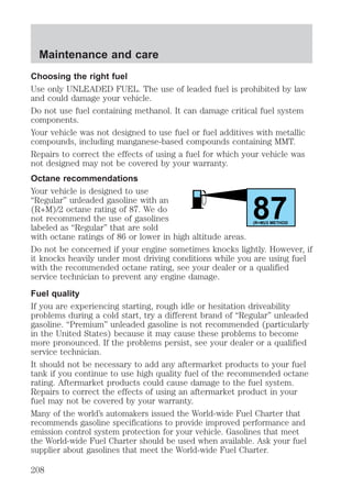 Choosing the right fuel 
Use only UNLEADED FUEL. The use of leaded fuel is prohibited by law 
and could damage your vehicle. 
Do not use fuel containing methanol. It can damage critical fuel system 
components. 
Your vehicle was not designed to use fuel or fuel additives with metallic 
compounds, including manganese-based compounds containing MMT. 
Repairs to correct the effects of using a fuel for which your vehicle was 
not designed may not be covered by your warranty. 
Octane recommendations 
Your vehicle is designed to use 
“Regular” unleaded gasoline with an 
(R+M)/2 octane rating of 87. We do 
87 not recommend the use of gasolines 
labeled as “Regular” that are sold 
(R+M)/2 METHOD 
with octane ratings of 86 or lower in high altitude areas. 
Do not be concerned if your engine sometimes knocks lightly. However, if 
it knocks heavily under most driving conditions while you are using fuel 
with the recommended octane rating, see your dealer or a qualified 
service technician to prevent any engine damage. 
Fuel quality 
If you are experiencing starting, rough idle or hesitation driveability 
problems during a cold start, try a different brand of “Regular” unleaded 
gasoline. “Premium” unleaded gasoline is not recommended (particularly 
in the United States) because it may cause these problems to become 
more pronounced. If the problems persist, see your dealer or a qualified 
service technician. 
It should not be necessary to add any aftermarket products to your fuel 
tank if you continue to use high quality fuel of the recommended octane 
rating. Aftermarket products could cause damage to the fuel system. 
Repairs to correct the effects of using an aftermarket product in your 
fuel may not be covered by your warranty. 
Many of the world’s automakers issued the World-wide Fuel Charter that 
recommends gasoline specifications to provide improved performance and 
emission control system protection for your vehicle. Gasolines that meet 
the World-wide Fuel Charter should be used when available. Ask your fuel 
supplier about gasolines that meet the World-wide Fuel Charter. 
Maintenance and care 
208 
 