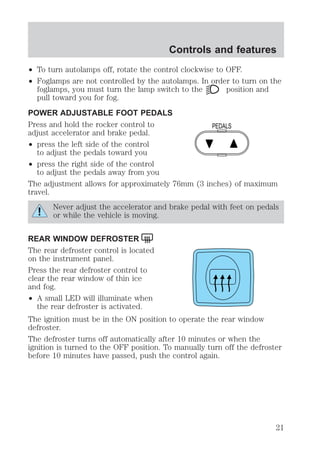 Controls and features 
² To turn autolamps off, rotate the control clockwise to OFF. 
² Foglamps are not controlled by the autolamps. In order to turn on the 
foglamps, you must turn the lamp switch to the position and 
pull toward you for fog. 
POWER ADJUSTABLE FOOT PEDALS 
Press and hold the rocker control to 
adjust accelerator and brake pedal. 
² press the left side of the control 
to adjust the pedals toward you 
² press the right side of the control 
to adjust the pedals away from you 
PEDALS 
The adjustment allows for approximately 76mm (3 inches) of maximum 
travel. 
Never adjust the accelerator and brake pedal with feet on pedals 
or while the vehicle is moving. 
REAR WINDOW DEFROSTER 
The rear defroster control is located 
on the instrument panel. 
Press the rear defroster control to 
clear the rear window of thin ice 
and fog. 
² A small LED will illuminate when 
the rear defroster is activated. 
The ignition must be in the ON position to operate the rear window 
defroster. 
The defroster turns off automatically after 10 minutes or when the 
ignition is turned to the OFF position. To manually turn off the defroster 
before 10 minutes have passed, push the control again. 
21 
 