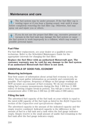 Maintenance and care 
The fuel system may be under pressure. If the fuel filler cap is 
venting vapor or if you hear a hissing sound, wait until it stops 
before completely removing the fuel filler cap. Otherwise, fuel may 
spray out and injure you or others. 
If you do not use the proper fuel filler cap, excessive pressure or 
vacuum in the fuel tank may damage the fuel system or cause 
the fuel system to work improperly in a collision, which may result in 
possible personal injury. 
Fuel Filter 
For fuel filter replacement, see your dealer or a qualified service 
technician. Refer to the Scheduled Maintenance Guide for the 
appropriate intervals for changing the fuel filter. 
Replace the fuel filter with an authorized Motorcraft part. The 
customer warranty may be void for any damage to the fuel system 
if an authorized Motorcraft fuel filter is not used. 
ESSENTIALS OF GOOD FUEL ECONOMY 
Measuring techniques 
Your best source of information about actual fuel economy is you, the 
driver. You must gather information as accurately and consistently as 
possible. Fuel expense, frequency of fillups or fuel gauge readings are 
NOT accurate as a measure of fuel economy. We do not recommend 
taking fuel economy measurements during the first 1 600 km (1 000 
miles) of driving (engine break-in period). You will get a more accurate 
measurement after 3 000 km–5 000 km (2 000 miles-3 000 miles). 
Filling the tank 
The advertised fuel capacity of the fuel tank on your vehicle is equal to 
the rated refill capacity of the fuel tank as listed in the Refill Capacities 
section of the Capacities and specifications chapter. 
The advertised capacity is the amount of the indicated capacity and the 
empty reserve combined. Indicated capacity is the difference in the 
amount of fuel in a full tank and a tank when the fuel gauge indicates 
empty. Empty reserve is the small amount of usable fuel remaining in the 
fuel tank after the fuel gauge indicates empty. 
210 
 