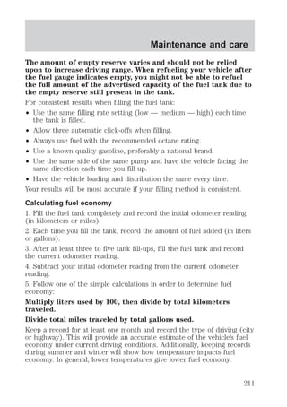 Maintenance and care 
The amount of empty reserve varies and should not be relied 
upon to increase driving range. When refueling your vehicle after 
the fuel gauge indicates empty, you might not be able to refuel 
the full amount of the advertised capacity of the fuel tank due to 
the empty reserve still present in the tank. 
For consistent results when filling the fuel tank: 
² Use the same filling rate setting (low — medium — high) each time 
the tank is filled. 
² Allow three automatic click-offs when filling. 
² Always use fuel with the recommended octane rating. 
² Use a known quality gasoline, preferably a national brand. 
² Use the same side of the same pump and have the vehicle facing the 
same direction each time you fill up. 
² Have the vehicle loading and distribution the same every time. 
Your results will be most accurate if your filling method is consistent. 
Calculating fuel economy 
1. Fill the fuel tank completely and record the initial odometer reading 
(in kilometers or miles). 
2. Each time you fill the tank, record the amount of fuel added (in liters 
or gallons). 
3. After at least three to five tank fill-ups, fill the fuel tank and record 
the current odometer reading. 
4. Subtract your initial odometer reading from the current odometer 
reading. 
5. Follow one of the simple calculations in order to determine fuel 
economy: 
Multiply liters used by 100, then divide by total kilometers 
traveled. 
Divide total miles traveled by total gallons used. 
Keep a record for at least one month and record the type of driving (city 
or highway). This will provide an accurate estimate of the vehicle’s fuel 
economy under current driving conditions. Additionally, keeping records 
during summer and winter will show how temperature impacts fuel 
economy. In general, lower temperatures give lower fuel economy. 
211 
 