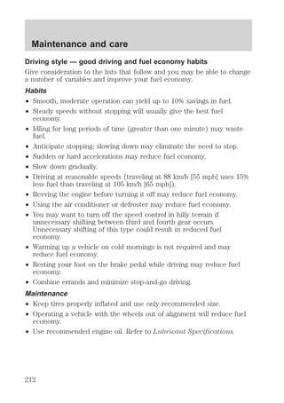 Maintenance and care 
Driving style — good driving and fuel economy habits 
Give consideration to the lists that follow and you may be able to change 
a number of variables and improve your fuel economy. 
Habits 
² Smooth, moderate operation can yield up to 10% savings in fuel. 
² Steady speeds without stopping will usually give the best fuel 
economy. 
² Idling for long periods of time (greater than one minute) may waste 
fuel. 
² Anticipate stopping; slowing down may eliminate the need to stop. 
² Sudden or hard accelerations may reduce fuel economy. 
² Slow down gradually. 
² Driving at reasonable speeds (traveling at 88 km/h [55 mph] uses 15% 
less fuel than traveling at 105 km/h [65 mph]). 
² Revving the engine before turning it off may reduce fuel economy. 
² Using the air conditioner or defroster may reduce fuel economy. 
² You may want to turn off the speed control in hilly terrain if 
unnecessary shifting between third and fourth gear occurs. 
Unnecessary shifting of this type could result in reduced fuel 
economy. 
² Warming up a vehicle on cold mornings is not required and may 
reduce fuel economy. 
² Resting your foot on the brake pedal while driving may reduce fuel 
economy. 
² Combine errands and minimize stop-and-go driving. 
Maintenance 
² Keep tires properly inflated and use only recommended size. 
² Operating a vehicle with the wheels out of alignment will reduce fuel 
economy. 
² Use recommended engine oil. Refer to Lubricant Specifications. 
212 
 
