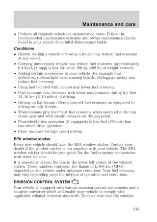 Maintenance and care 
² Perform all regularly scheduled maintenance items. Follow the 
recommended maintenance schedule and owner maintenance checks 
found in your vehicle Scheduled Maintenance Guide. 
Conditions 
² Heavily loading a vehicle or towing a trailer may reduce fuel economy 
at any speed. 
² Carrying unnecessary weight may reduce fuel economy (approximately 
0.4 km/L [1 mpg] is lost for every 180 kg [400 lb] of weight carried). 
² Adding certain accessories to your vehicle (for example bug 
deflectors, rollbars/light bars, running boards, ski/luggage racks) may 
reduce fuel economy. 
² Using fuel blended with alcohol may lower fuel economy. 
² Fuel economy may decrease with lower temperatures during the first 
12–16 km (8–10 miles) of driving. 
² Driving on flat terrain offers improved fuel economy as compared to 
driving on hilly terrain. 
² Transmissions give their best fuel economy when operated in the top 
cruise gear and with steady pressure on the gas pedal. 
² Four-wheel-drive operation (if equipped) is less fuel efficient than 
two-wheel-drive operation. 
² Close windows for high speed driving. 
EPA window sticker 
Every new vehicle should have the EPA window sticker. Contact your 
dealer if the window sticker is not supplied with your vehicle. The EPA 
window sticker should be your guide for the fuel economy comparisons 
with other vehicles. 
It is important to note the box in the lower left corner of the window 
sticker. These numbers represent the Range of L/100 km (MPG) 
expected on the vehicle under optimum conditions. Your fuel economy 
may vary depending upon the method of operation and conditions. 
EMISSION CONTROL SYSTEM 
Your vehicle is equipped with various emission control components and a 
catalytic converter which will enable your vehicle to comply with 
applicable exhaust emission standards. To make sure that the catalytic 
213 
 