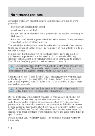 Maintenance and care 
converter and other emission control components continue to work 
properly: 
² Use only the specified fuel listed. 
² Avoid running out of fuel. 
² Do not turn off the ignition while your vehicle is moving, especially at 
high speeds. 
² Have the items listed in your Scheduled Maintenance Guide performed 
according to the specified schedule. 
The scheduled maintenance items listed in the Scheduled Maintenance 
Guide are essential to the life and performance of your vehicle and to its 
emissions system. 
If other than Ford, Motorcraft or Ford-authorized parts are used for 
maintenance replacements or for service of components affecting 
emission control, such non-Ford parts should be equivalent to genuine 
Ford Motor Company parts in performance and durability. 
Do not park, idle, or drive your vehicle in dry grass or other dry 
ground cover. The emission system heats up the engine 
compartment and exhaust system, which can start a fire. 
Illumination of the “Check Engine” light, charging system warning light 
or the temperature warning light, fluid leaks, strange odors, smoke or 
loss of engine power, could indicate that the emission control system is 
not working properly. 
Exhaust leaks may result in entry of harmful and potentially 
lethal fumes into the passenger compartment. 
Do not make any unauthorized changes to your vehicle or engine. By 
law, vehicle owners and anyone who manufactures, repairs, services, 
sells, leases, trades vehicles, or supervises a fleet of vehicles are not 
permitted to intentionally remove an emission control device or prevent 
it from working. Information about your vehicle’s emission system is on 
the Vehicle Emission Control Information Decal located on or near the 
engine. This decal identifies engine displacement and gives some tune up 
specifications. 
Please consult your “Warranty Guide” for complete emission warranty 
information. 
214 
 
