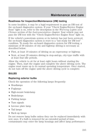 Maintenance and care 
Readiness for Inspection/Maintenance (I/M) testing 
In some localities, it may be a legal requirement to pass an I/M test of 
the on-board diagnostics system. If your “Check Engine/Service Engine 
Soon” light is on, refer to the description in the Warning Lights and 
Chimes section of the Instrumentation chapter. Your vehicle may not 
pass the I/M test with the “Check Engine/Service Engine Soon” light on. 
If the vehicle’s powertrain system or its battery has just been serviced, 
the on-board diagnostics system is reset to a “not ready for I/M test” 
condition. To ready the on-board diagnostics system for I/M testing, a 
minimum of 30 minutes of city and highway driving is necessary as 
described below: 
² First, at least 10 minutes of driving on an expressway or highway. 
² Next, at least 20 minutes driving in stop-and-go, city-type traffic with 
at least four idle periods. 
Allow the vehicle to sit for at least eight hours without starting the 
engine. Then, start the engine and complete the above driving cycle. The 
engine must warm up to its normal operating temperature. Once started, 
do not turn off the engine until the above driving cycle is complete. 
BULBS 
Replacing exterior bulbs 
Check the operation of the following lamps frequently: 
² Headlamps 
² Foglamps 
² High-mount brakelamp 
² Brakelamps 
² Parking lamps 
² Turn signals 
² License plate lamp 
² Tail lamps 
² Back-up lamps 
Do not remove lamp bulbs unless they can be replaced immediately with 
new ones. If a bulb is removed for an extended period of time, 
contaminants may enter the lamp housings and affect lamp performance. 
215 
 