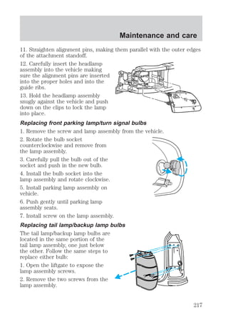 Maintenance and care 
11. Straighten alignment pins, making them parallel with the outer edges 
of the attachment standoff. 
12. Carefully insert the headlamp 
assembly into the vehicle making 
sure the alignment pins are inserted 
into the proper holes and into the 
guide ribs. 
13. Hold the headlamp assembly 
snugly against the vehicle and push 
down on the clips to lock the lamp 
into place. 
Replacing front parking lamp/turn signal bulbs 
1. Remove the screw and lamp assembly from the vehicle. 
2. Rotate the bulb socket 
counterclockwise and remove from 
the lamp assembly. 
3. Carefully pull the bulb out of the 
socket and push in the new bulb. 
4. Install the bulb socket into the 
lamp assembly and rotate clockwise. 
5. Install parking lamp assembly on 
vehicle. 
6. Push gently until parking lamp 
assembly seats. 
7. Install screw on the lamp assembly. 
Replacing tail lamp/backup lamp bulbs 
The tail lamp/backup lamp bulbs are 
located in the same portion of the 
tail lamp assembly, one just below 
the other. Follow the same steps to 
replace either bulb: 
1. Open the liftgate to expose the 
lamp assembly screws. 
2. Remove the two screws from the 
lamp assembly. 
217 
 