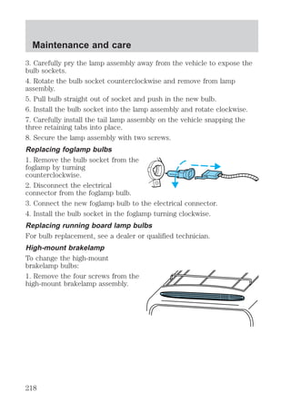 Maintenance and care 
3. Carefully pry the lamp assembly away from the vehicle to expose the 
bulb sockets. 
4. Rotate the bulb socket counterclockwise and remove from lamp 
assembly. 
5. Pull bulb straight out of socket and push in the new bulb. 
6. Install the bulb socket into the lamp assembly and rotate clockwise. 
7. Carefully install the tail lamp assembly on the vehicle snapping the 
three retaining tabs into place. 
8. Secure the lamp assembly with two screws. 
Replacing foglamp bulbs 
1. Remove the bulb socket from the 
foglamp by turning 
counterclockwise. 
2. Disconnect the electrical 
connector from the foglamp bulb. 
3. Connect the new foglamp bulb to the electrical connector. 
4. Install the bulb socket in the foglamp turning clockwise. 
Replacing running board lamp bulbs 
For bulb replacement, see a dealer or qualified technician. 
High-mount brakelamp 
To change the high-mount 
brakelamp bulbs: 
1. Remove the four screws from the 
high-mount brakelamp assembly. 
218 
 