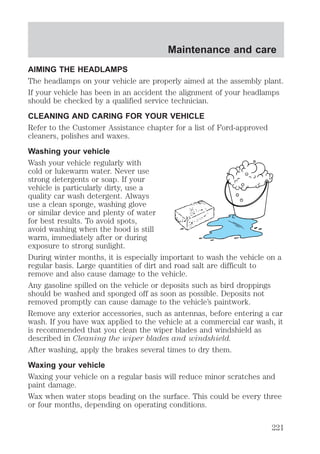Maintenance and care 
AIMING THE HEADLAMPS 
The headlamps on your vehicle are properly aimed at the assembly plant. 
If your vehicle has been in an accident the alignment of your headlamps 
should be checked by a qualified service technician. 
CLEANING AND CARING FOR YOUR VEHICLE 
Refer to the Customer Assistance chapter for a list of Ford-approved 
cleaners, polishes and waxes. 
Washing your vehicle 
Wash your vehicle regularly with 
cold or lukewarm water. Never use 
strong detergents or soap. If your 
vehicle is particularly dirty, use a 
quality car wash detergent. Always 
use a clean sponge, washing glove 
or similar device and plenty of water 
for best results. To avoid spots, 
avoid washing when the hood is still 
warm, immediately after or during 
exposure to strong sunlight. 
During winter months, it is especially important to wash the vehicle on a 
regular basis. Large quantities of dirt and road salt are difficult to 
remove and also cause damage to the vehicle. 
Any gasoline spilled on the vehicle or deposits such as bird droppings 
should be washed and sponged off as soon as possible. Deposits not 
removed promptly can cause damage to the vehicle’s paintwork. 
Remove any exterior accessories, such as antennas, before entering a car 
wash. If you have wax applied to the vehicle at a commercial car wash, it 
is recommended that you clean the wiper blades and windshield as 
described in Cleaning the wiper blades and windshield. 
After washing, apply the brakes several times to dry them. 
Waxing your vehicle 
Waxing your vehicle on a regular basis will reduce minor scratches and 
paint damage. 
Wax when water stops beading on the surface. This could be every three 
or four months, depending on operating conditions. 
221 
 