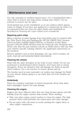 Maintenance and care 
Use only carnauba or synthetic-based waxes. Use a cleaning fluid with a 
clean cloth to remove any bugs before waxing your vehicle. Use tar 
remover to remove any tar spots. 
Avoid getting wax on the windshield, or on any surfaces which appear 
coarse or bumpy. If you have wax applied at a commercial car wash, it is 
recommended that you clean the wiper blades and windshield as 
described in Cleaning the wiper blades and windshield. 
Repairing paint chips 
Minor scratches or paint damage from road debris may be repaired with 
the Ultra Touch Prep and Finishing Kit (#F7AZ-19K507–BA), Lacquer 
Touch-up Paint (#ALBZ-19500–XXXXA), or Exterior Acrylic Spray 
Lacquer (#ALAZ-19500–XXXXA) from the Ford Car Care Chemicals line. 
Please note that the part numbers (shown as XXXX above) will vary with 
your vehicle’s specific coloring. Observe the application instructions on 
the products. 
Remove particles such as bird droppings, tree sap, insect remains, tar 
spots, road salt and industrial fallout immediately. 
Cleaning the wheels 
Wash with the same detergent as the body of your vehicle. Do not use 
acid-based or alcohol-based wheel cleaners, steel wool, fuel or strong 
detergents. Never use abrasives that will damage the finish of special 
wheel surfaces. Use a tar remover to remove grease and tar. 
The brushes used in some automatic car washes may damage the finish 
on your wheels. Before going to a car wash, find out if the brushes are 
abrasive. 
Underbody 
Flush the complete underside of vehicle frequently. Keep body drain 
holes unplugged. Inspect for road damage. 
Cleaning the engine 
Engines are more efficient when they are clean because grease and dirt 
buildup keep the engine warmer than normal. When washing: 
² Take care when using a power washer to clean the engine. The high 
pressure fluid could penetrate the sealed parts and cause damage. 
² Do not spray with cold water to avoid cracking the engine block or 
other engine components. 
222 
 