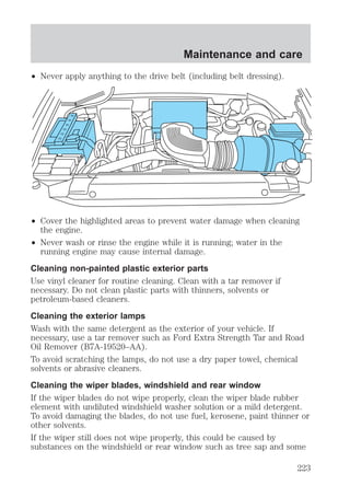 Maintenance and care 
² Never apply anything to the drive belt (including belt dressing). 
² Cover the highlighted areas to prevent water damage when cleaning 
the engine. 
² Never wash or rinse the engine while it is running; water in the 
running engine may cause internal damage. 
Cleaning non-painted plastic exterior parts 
Use vinyl cleaner for routine cleaning. Clean with a tar remover if 
necessary. Do not clean plastic parts with thinners, solvents or 
petroleum-based cleaners. 
Cleaning the exterior lamps 
Wash with the same detergent as the exterior of your vehicle. If 
necessary, use a tar remover such as Ford Extra Strength Tar and Road 
Oil Remover (B7A-19520–AA). 
To avoid scratching the lamps, do not use a dry paper towel, chemical 
solvents or abrasive cleaners. 
Cleaning the wiper blades, windshield and rear window 
If the wiper blades do not wipe properly, clean the wiper blade rubber 
element with undiluted windshield washer solution or a mild detergent. 
To avoid damaging the blades, do not use fuel, kerosene, paint thinner or 
other solvents. 
If the wiper still does not wipe properly, this could be caused by 
substances on the windshield or rear window such as tree sap and some 
223 
 
